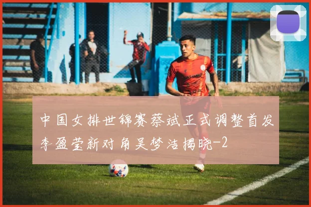 中国女排世锦赛蔡斌正式调整首发李盈莹新对角吴梦洁揭晓