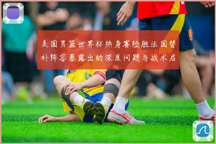 美国男篮世界杯热身赛险胜法国替补阵容暴露出的深度问题与战术启示