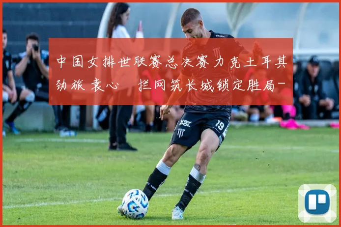 中国女排世联赛总决赛力克土耳其劲旅 袁心玥拦网筑长城锁定胜局