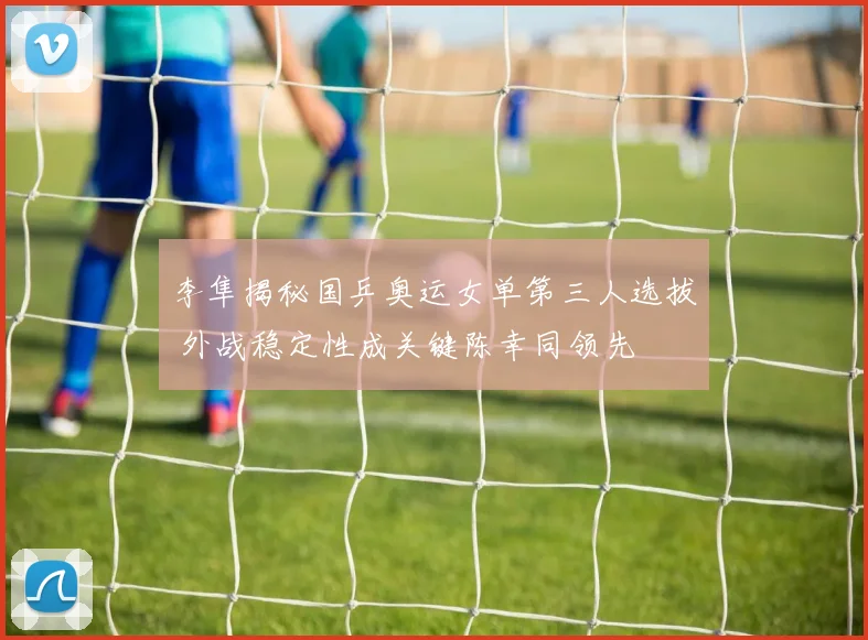李隼揭秘国乒奥运女单第三人选拔 外战稳定性成关键陈幸同领先