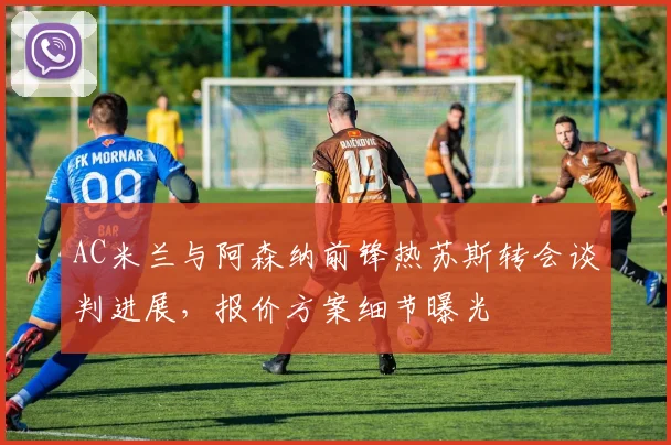 AC米兰与阿森纳前锋热苏斯转会谈判进展，报价方案细节曝光