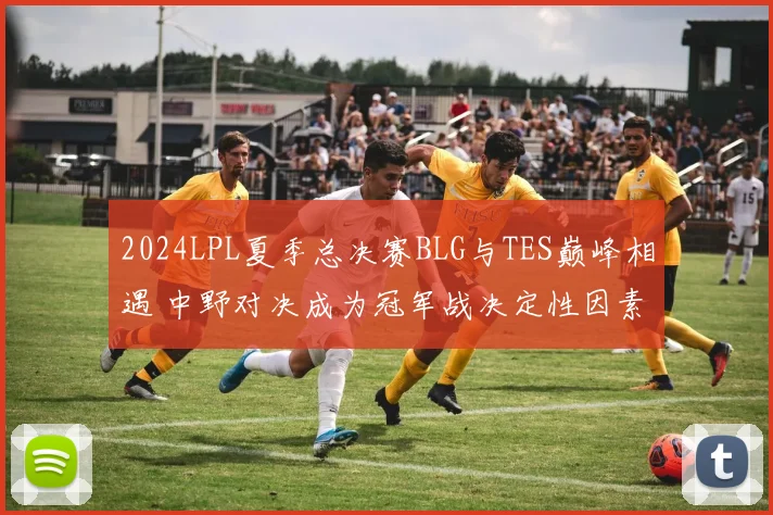 2024LPL夏季总决赛BLG与TES巅峰相遇 中野对决成为冠军战决定性因素