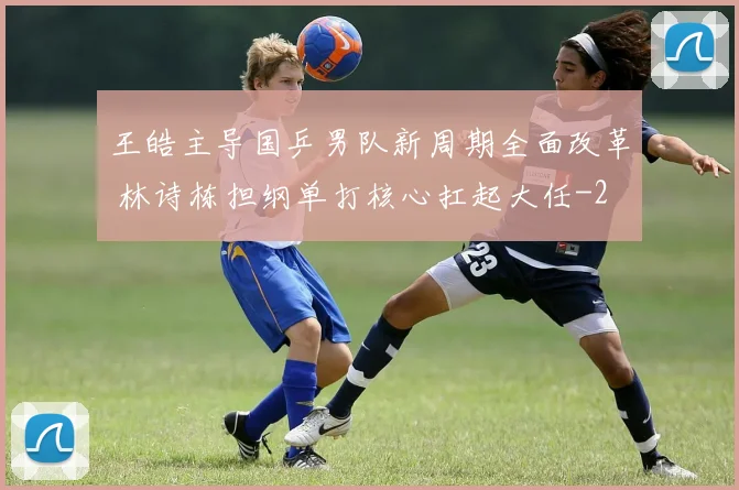 王皓主导国乒男队新周期全面改革 林诗栋担纲单打核心扛起大任