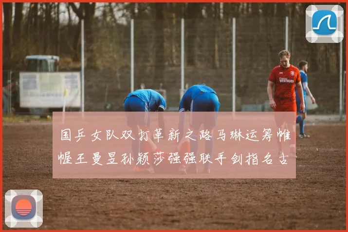 国乒女队双打革新之路马琳运筹帷幄王曼昱孙颖莎强强联手剑指名古屋亚运
