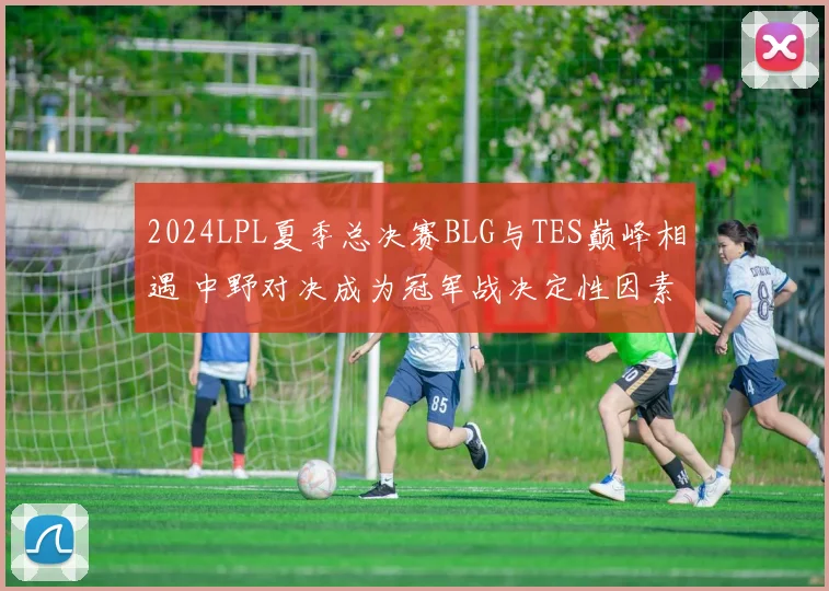 2024LPL夏季总决赛BLG与TES巅峰相遇 中野对决成为冠军战决定性因素