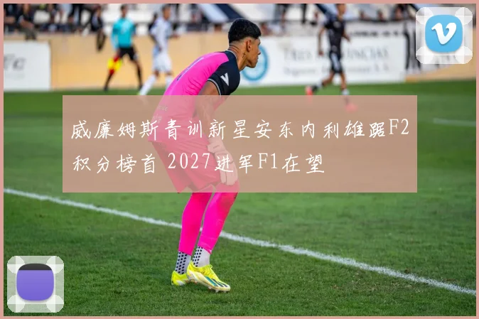 威廉姆斯青训新星安东内利雄踞F2积分榜首 2027进军F1在望