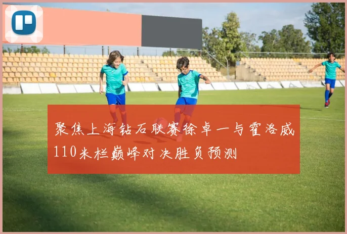 聚焦上海钻石联赛徐卓一与霍洛威110米栏巅峰对决胜负预测