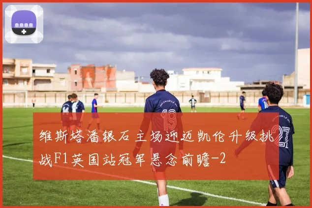 维斯塔潘银石主场迎迈凯伦升级挑战F1英国站冠军悬念前瞻