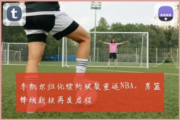 李凯尔归化续约破裂重返NBA，男篮锋线新核再度启程