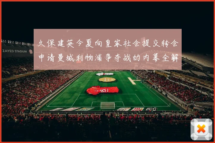久保建英今夏向皇家社会提交转会申请曼城利物浦争夺战的内幕全解析