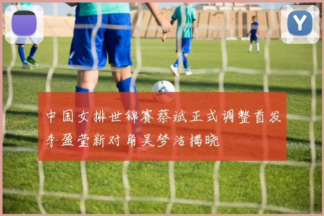 中国女排世锦赛蔡斌正式调整首发李盈莹新对角吴梦洁揭晓