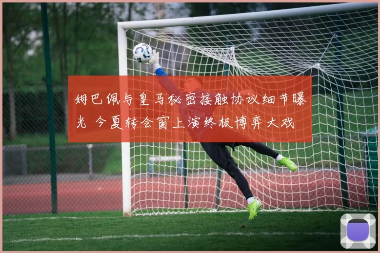 姆巴佩与皇马秘密接触协议细节曝光 今夏转会窗上演终极博弈大戏