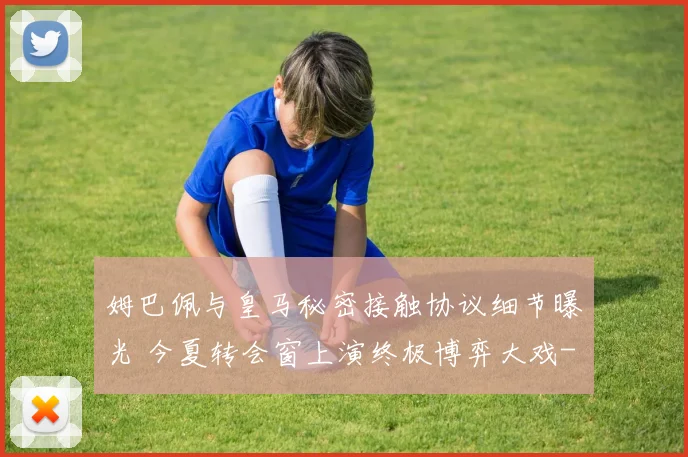 姆巴佩与皇马秘密接触协议细节曝光 今夏转会窗上演终极博弈大戏