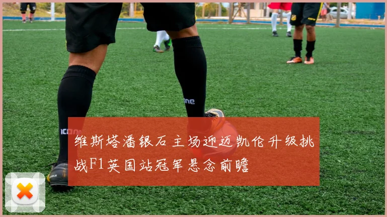 维斯塔潘银石主场迎迈凯伦升级挑战F1英国站冠军悬念前瞻