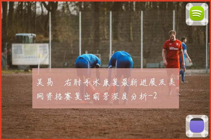 吴易昺右肘手术康复最新进展及美网资格赛复出前景深度分析