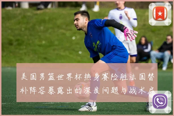 美国男篮世界杯热身赛险胜法国替补阵容暴露出的深度问题与战术启示