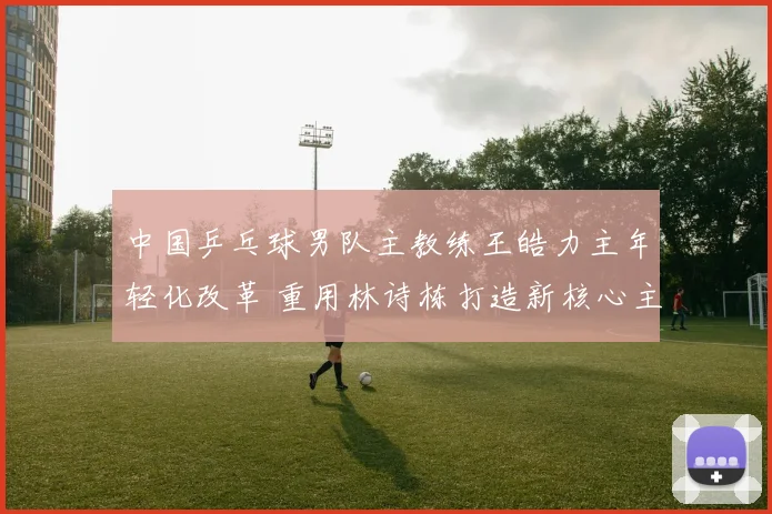 中国乒乓球男队主教练王皓力主年轻化改革 重用林诗栋打造新核心主力