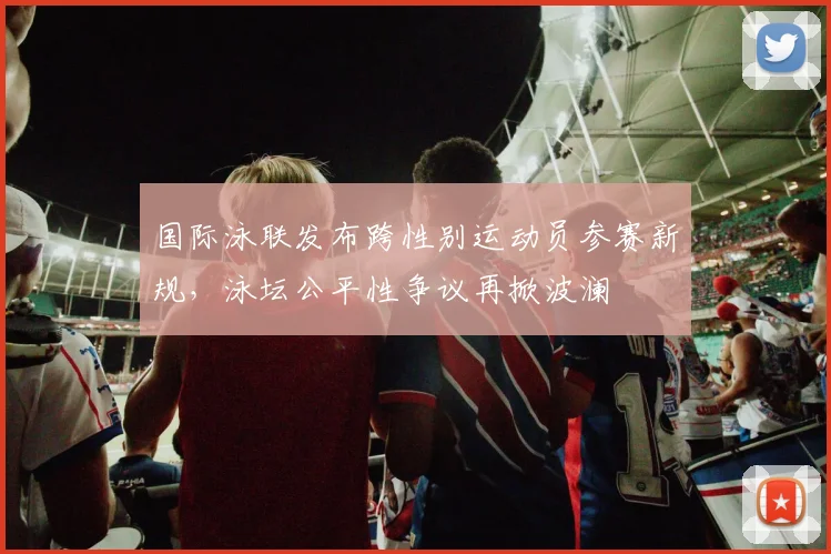 国际泳联发布跨性别运动员参赛新规，泳坛公平性争议再掀波澜