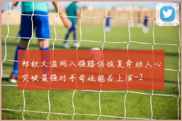 郑钦文温网八强膝伤恢复牵动人心突破最强对手奇迹能否上演