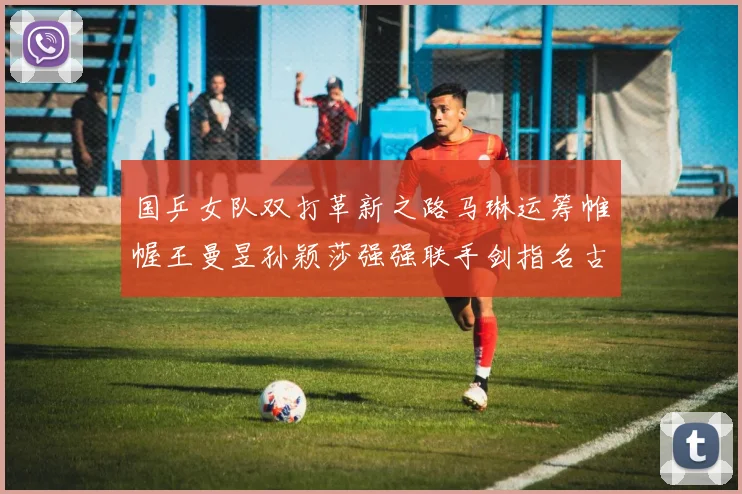 国乒女队双打革新之路马琳运筹帷幄王曼昱孙颖莎强强联手剑指名古屋亚运