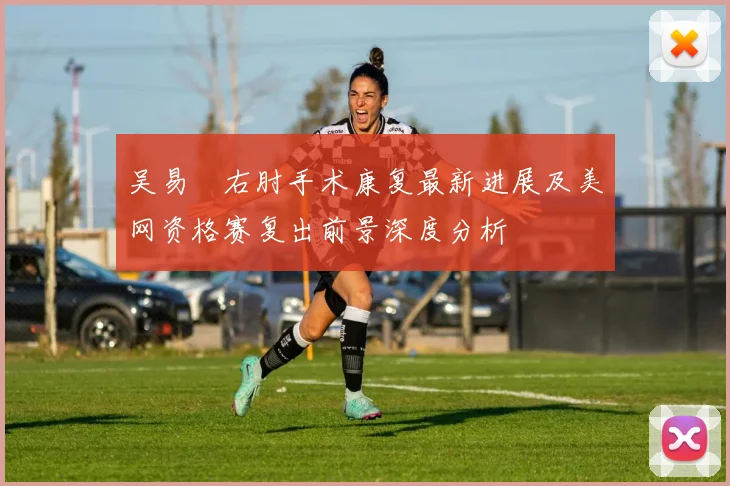 吴易昺右肘手术康复最新进展及美网资格赛复出前景深度分析