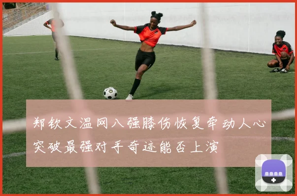 郑钦文温网八强膝伤恢复牵动人心突破最强对手奇迹能否上演